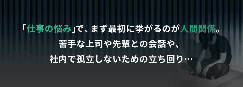 仕事の悩みでまず最初に挙がるのが人間関係。苦手な上司や先輩との会話や、社内で孤立しないための立ち回り