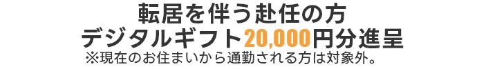転居を伴う赴任の方デジタルギフト20,000円分進呈※現在のお住まいから通勤される方は対象外