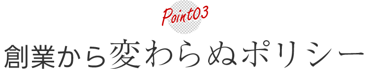 POINT03 創業から変わらぬポリシー