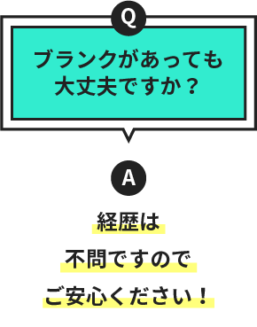 Q.ブランクがあっても大丈夫ですか？　A.経歴は不問ですのでご安心ください！