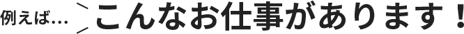 例えば…こんなお仕事があります！