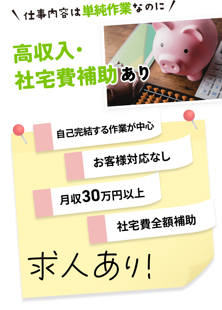 仕事内容は単純作業なのに高収入・社宅費補助あり 自己完結する作業が中心 お客様対応なし 月収30万円以上 社宅費全額補助 求人あり