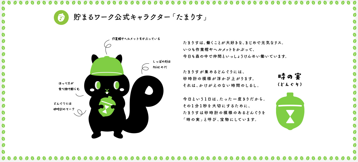 貯まるワーク公式キャラクター「たまりす」。たまりすは、働くことが大好きな、まじめで元気なリス。いつも作業帽やヘルメットをかぶって、今日も森の中で仲間といっしょにけんめい働いています。たまりすが集めるどんぐりには、砂時計の模様が浮かび上がります。それは、かけがえのない時間のしるし。今日という1日は、たった一度きりだから、その1分1秒を大切にするために、たまりすは砂時計の模様のあるどんぐりを「時の実」と呼び、宝物にしています。